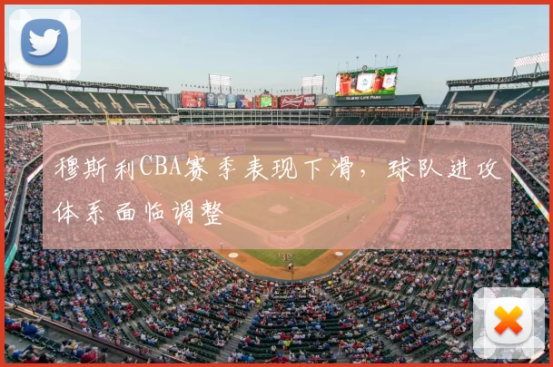 穆斯利CBA赛季表现下滑,球队进攻体系面临调整