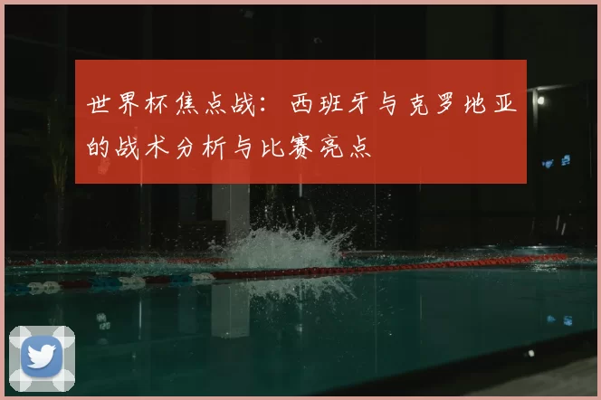 世界杯焦点战:西班牙与克罗地亚的战术分析与比赛亮点