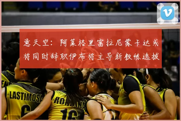 意天空:阿莱格里富拉尼蒙卡达或将同时辞职伊布将主导新教练选拔工作