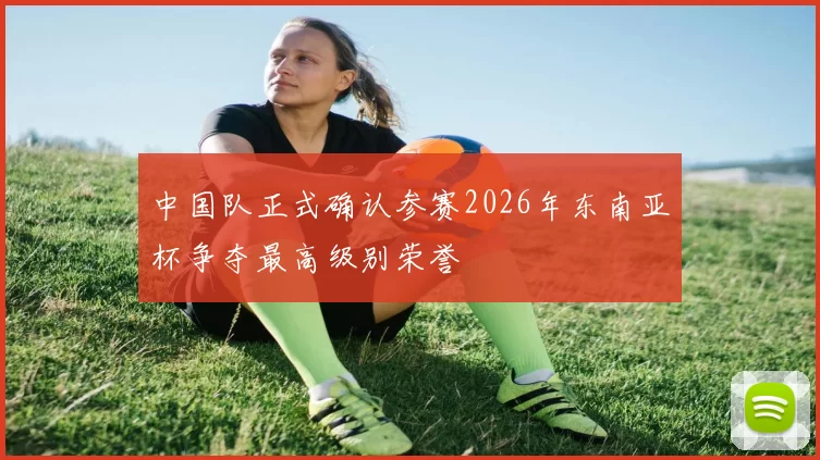 中国队正式确认参赛2026年东南亚杯争夺最高级别荣誉