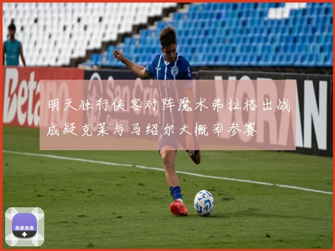 明天独行侠客对阵魔术弗拉格出战成疑克莱与马绍尔大概率参赛