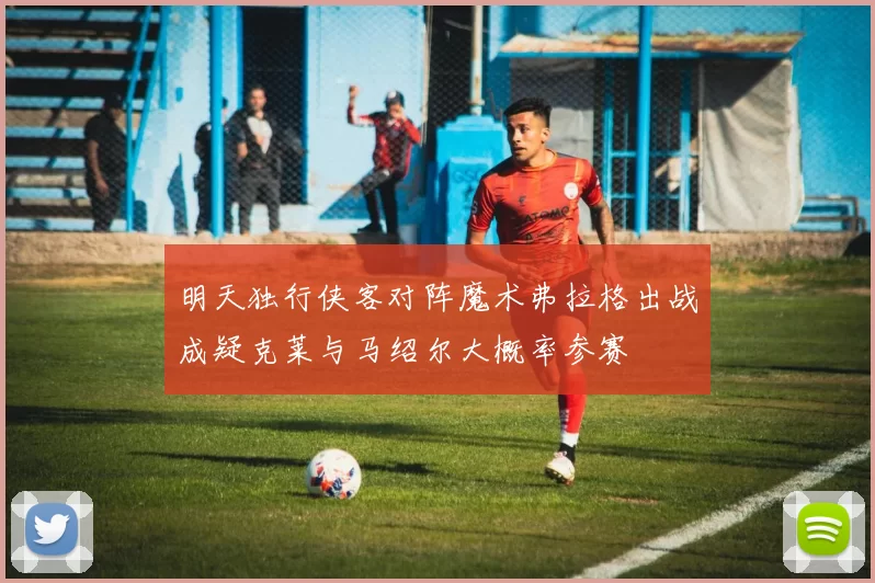 明天独行侠客对阵魔术弗拉格出战成疑克莱与马绍尔大概率参赛