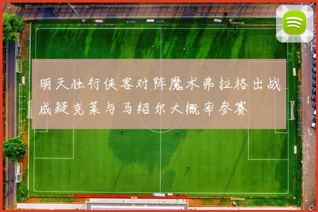 明天独行侠客对阵魔术弗拉格出战成疑克莱与马绍尔大概率参赛