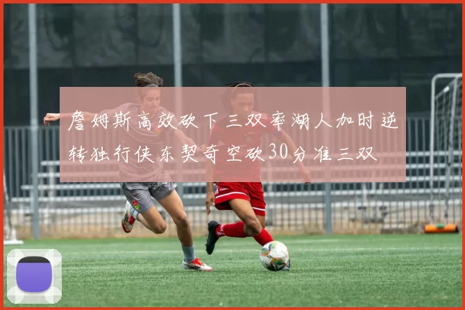 詹姆斯高效砍下三双率湖人加时逆转独行侠东契奇空砍30分准三双