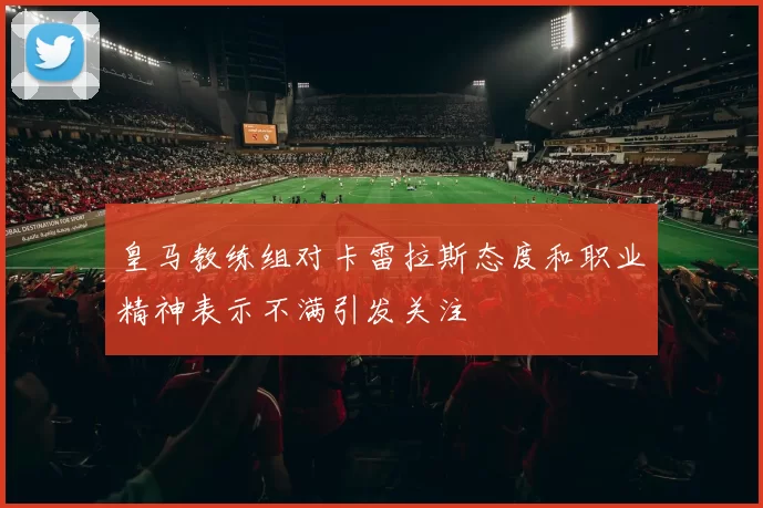 皇马教练组对卡雷拉斯态度和职业精神表示不满引发关注
