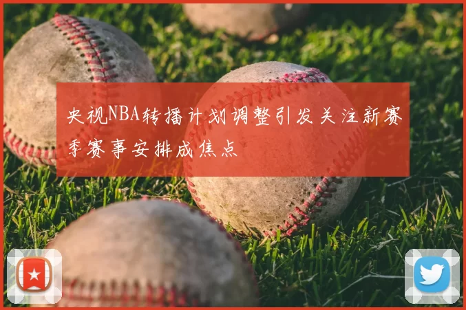 央视NBA转播计划调整引发关注新赛季赛事安排成焦点