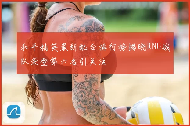 和平精英最新配合排行榜揭晓RNG战队荣登第六名引关注