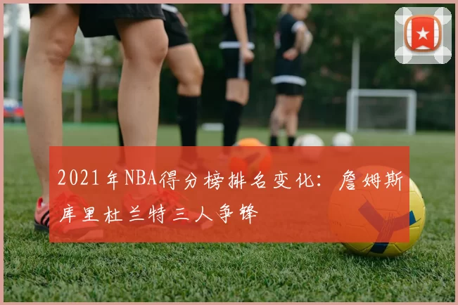 2021年NBA得分榜排名变化:詹姆斯库里杜兰特三人争锋